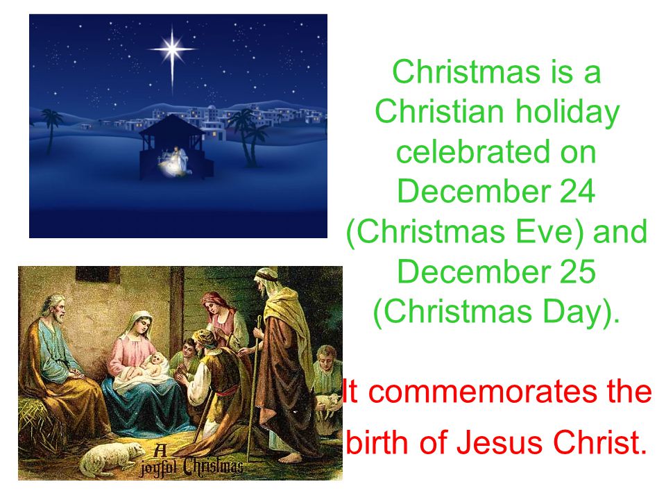 Christmas is a Christian holiday celebrated on December 24 (Christmas Eve) and December 25 (Christmas Day).