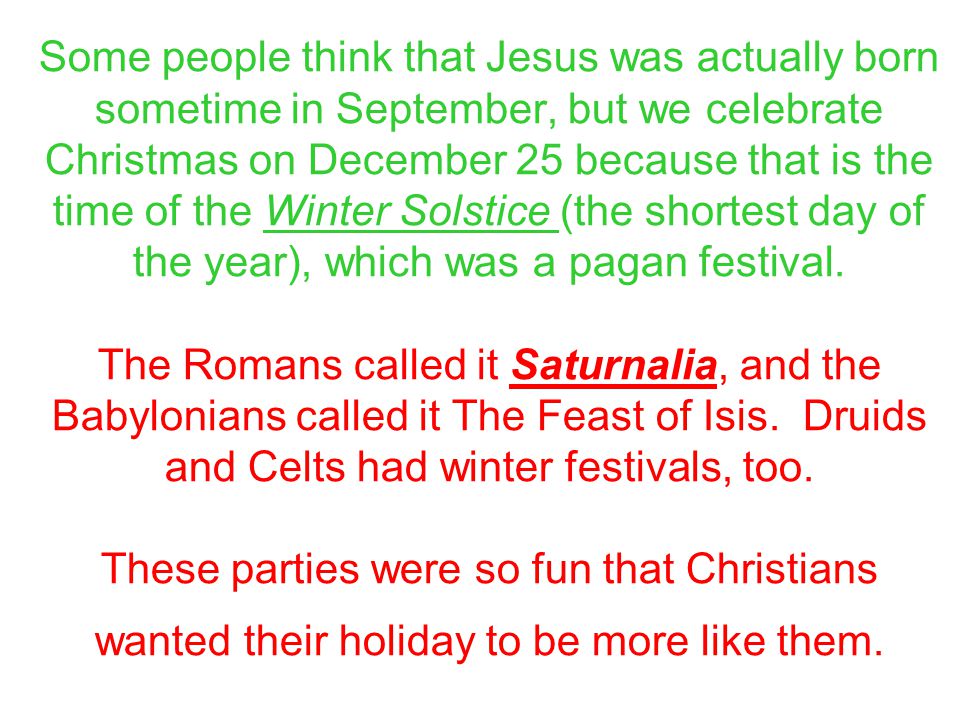 Some people think that Jesus was actually born sometime in September, but we celebrate Christmas on December 25 because that is the time of the Winter Solstice (the shortest day of the year), which was a pagan festival.