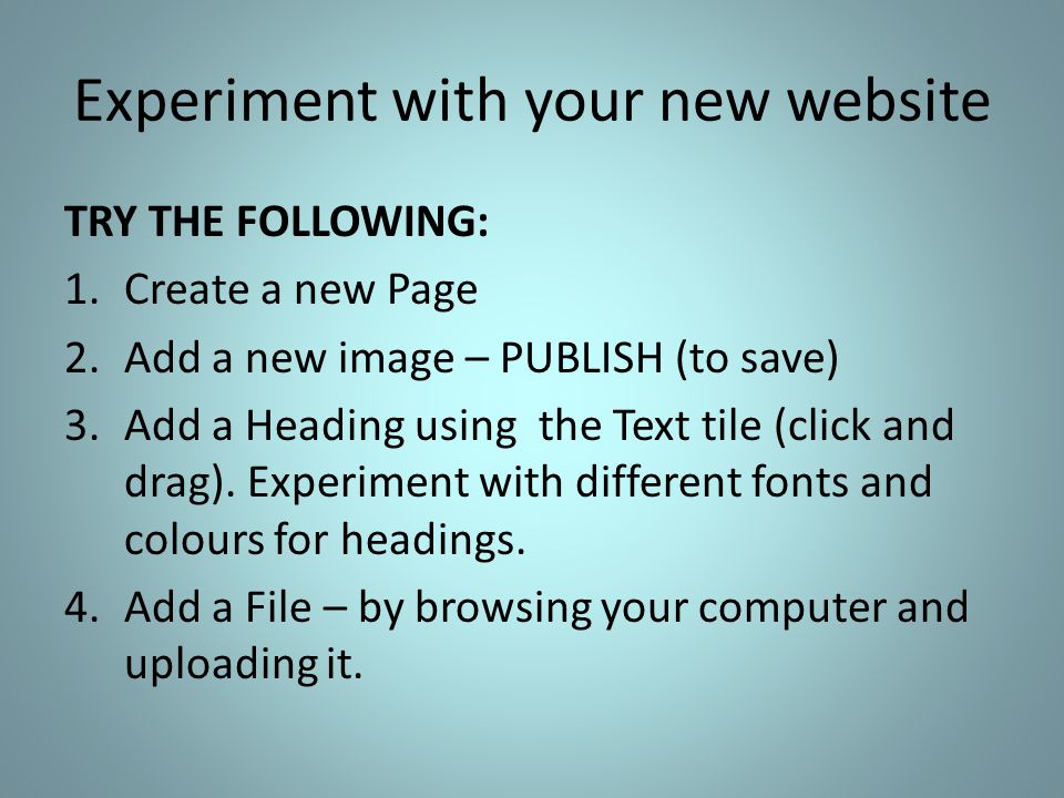 Experiment with your new website TRY THE FOLLOWING: 1.Create a new Page 2.Add a new image – PUBLISH (to save) 3.Add a Heading using the Text tile (click and drag).