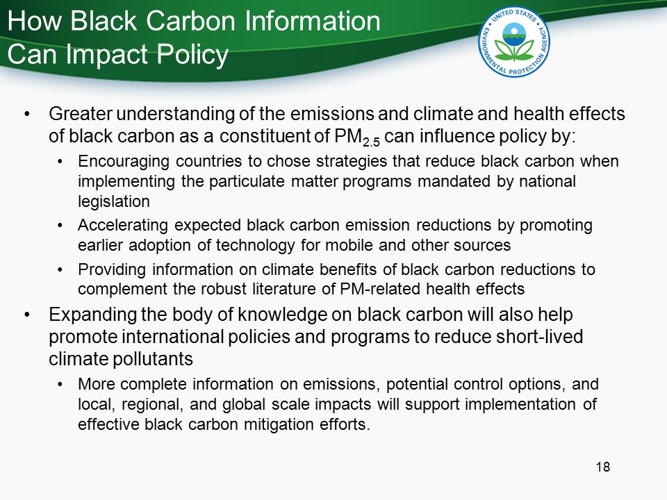 How Black Carbon Information Can Impact Policy 18 Greater understanding of the emissions and climate and health effects of black carbon as a constituent of PM 2.5 can influence policy by: Encouraging countries to chose strategies that reduce black carbon when implementing the particulate matter programs mandated by national legislation Accelerating expected black carbon emission reductions by promoting earlier adoption of technology for mobile and other sources Providing information on climate benefits of black carbon reductions to complement the robust literature of PM-related health effects Expanding the body of knowledge on black carbon will also help promote international policies and programs to reduce short-lived climate pollutants More complete information on emissions, potential control options, and local, regional, and global scale impacts will support implementation of effective black carbon mitigation efforts.