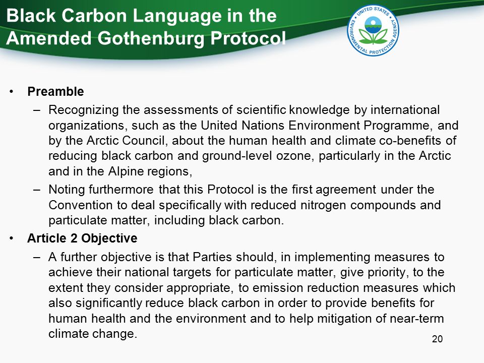 Black Carbon Language in the Amended Gothenburg Protocol Preamble –Recognizing the assessments of scientific knowledge by international organizations, such as the United Nations Environment Programme, and by the Arctic Council, about the human health and climate co-benefits of reducing black carbon and ground-level ozone, particularly in the Arctic and in the Alpine regions, –Noting furthermore that this Protocol is the first agreement under the Convention to deal specifically with reduced nitrogen compounds and particulate matter, including black carbon.