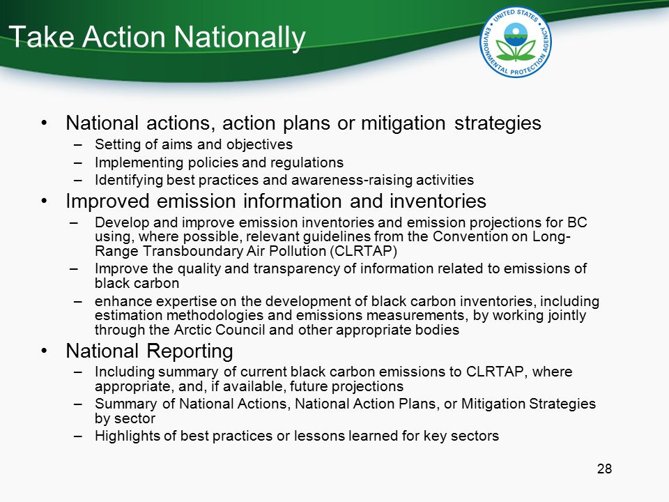 Take Action Nationally National actions, action plans or mitigation strategies –Setting of aims and objectives –Implementing policies and regulations –Identifying best practices and awareness-raising activities Improved emission information and inventories –Develop and improve emission inventories and emission projections for BC using, where possible, relevant guidelines from the Convention on Long- Range Transboundary Air Pollution (CLRTAP) –Improve the quality and transparency of information related to emissions of black carbon –enhance expertise on the development of black carbon inventories, including estimation methodologies and emissions measurements, by working jointly through the Arctic Council and other appropriate bodies National Reporting –Including summary of current black carbon emissions to CLRTAP, where appropriate, and, if available, future projections –Summary of National Actions, National Action Plans, or Mitigation Strategies by sector –Highlights of best practices or lessons learned for key sectors 28