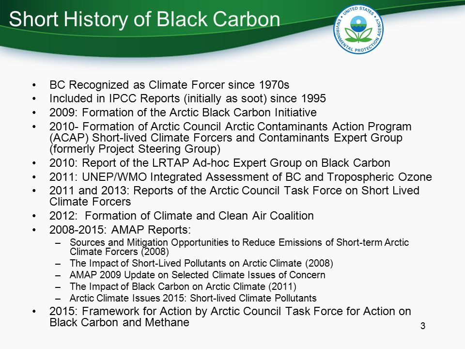 3 BC Recognized as Climate Forcer since 1970s Included in IPCC Reports (initially as soot) since : Formation of the Arctic Black Carbon Initiative Formation of Arctic Council Arctic Contaminants Action Program (ACAP) Short-lived Climate Forcers and Contaminants Expert Group (formerly Project Steering Group) 2010: Report of the LRTAP Ad-hoc Expert Group on Black Carbon 2011: UNEP/WMO Integrated Assessment of BC and Tropospheric Ozone 2011 and 2013: Reports of the Arctic Council Task Force on Short Lived Climate Forcers 2012: Formation of Climate and Clean Air Coalition : AMAP Reports: –Sources and Mitigation Opportunities to Reduce Emissions of Short-term Arctic Climate Forcers (2008) –The Impact of Short-Lived Pollutants on Arctic Climate (2008) –AMAP 2009 Update on Selected Climate Issues of Concern –The Impact of Black Carbon on Arctic Climate (2011) –Arctic Climate Issues 2015: Short-lived Climate Pollutants 2015: Framework for Action by Arctic Council Task Force for Action on Black Carbon and Methane Short History of Black Carbon