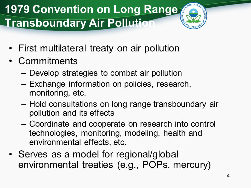 1979 Convention on Long Range Transboundary Air Pollution First multilateral treaty on air pollution Commitments –Develop strategies to combat air pollution –Exchange information on policies, research, monitoring, etc.