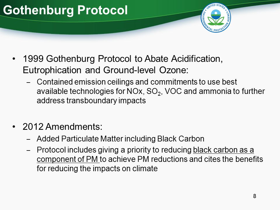 Gothenburg Protocol 1999 Gothenburg Protocol to Abate Acidification, Eutrophication and Ground-level Ozone: ‒ Contained emission ceilings and commitments to use best available technologies for NOx, SO 2, VOC and ammonia to further address transboundary impacts 2012 Amendments: ‒ Added Particulate Matter including Black Carbon ‒ Protocol includes giving a priority to reducing black carbon as a component of PM to achieve PM reductions and cites the benefits for reducing the impacts on climate 8