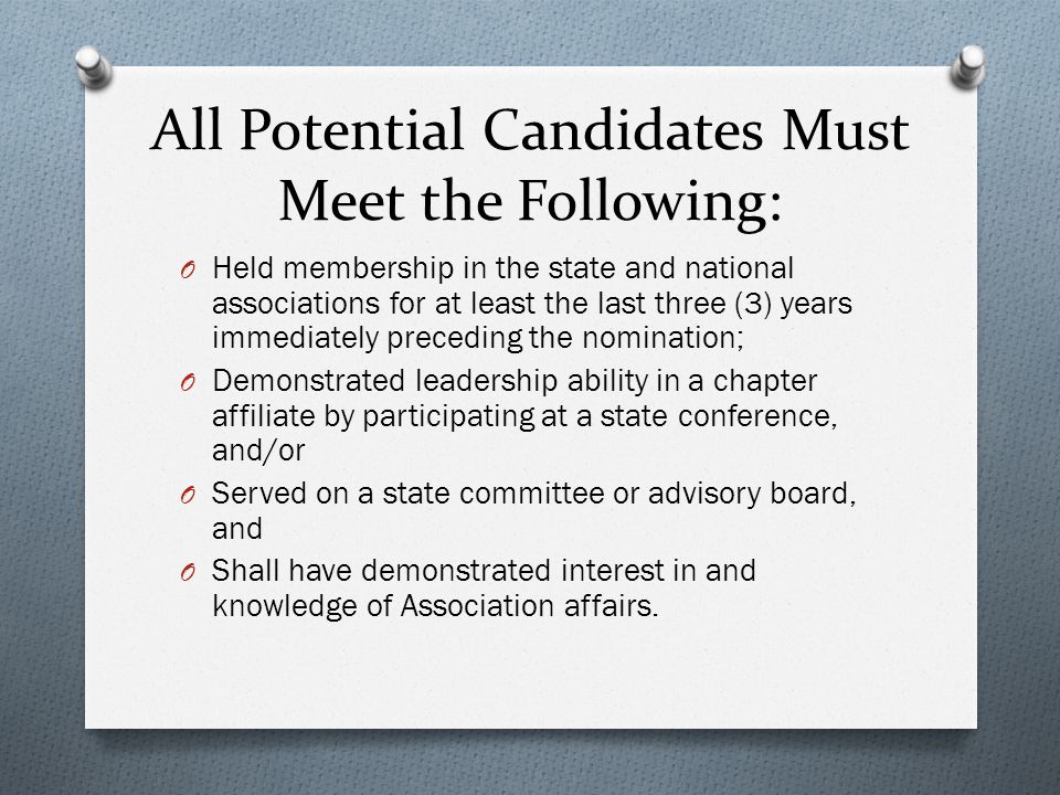 All Potential Candidates Must Meet the Following: O Held membership in the state and national associations for at least the last three (3) years immediately preceding the nomination; O Demonstrated leadership ability in a chapter affiliate by participating at a state conference, and/or O Served on a state committee or advisory board, and O Shall have demonstrated interest in and knowledge of Association affairs.