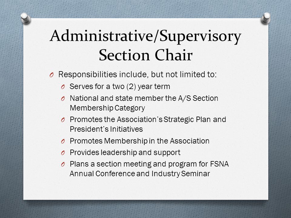 Administrative/Supervisory Section Chair O Responsibilities include, but not limited to: O Serves for a two (2) year term O National and state member the A/S Section Membership Category O Promotes the Association’s Strategic Plan and President’s Initiatives O Promotes Membership in the Association O Provides leadership and support O Plans a section meeting and program for FSNA Annual Conference and Industry Seminar