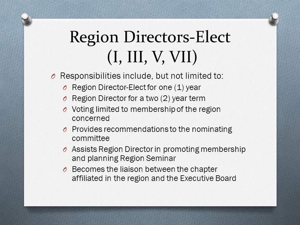 Region Directors-Elect (I, III, V, VII) O Responsibilities include, but not limited to: O Region Director-Elect for one (1) year O Region Director for a two (2) year term O Voting limited to membership of the region concerned O Provides recommendations to the nominating committee O Assists Region Director in promoting membership and planning Region Seminar O Becomes the liaison between the chapter affiliated in the region and the Executive Board