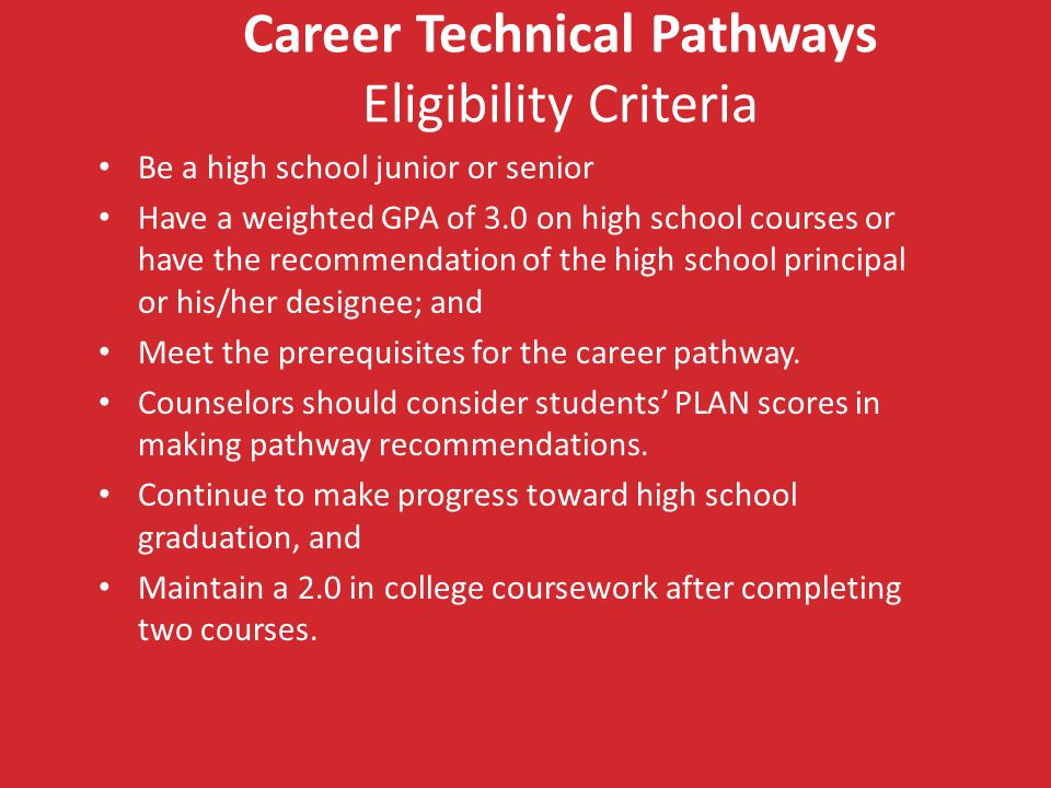 Career Technical Pathways Eligibility Criteria Be a high school junior or senior Have a weighted GPA of 3.0 on high school courses or have the recommendation of the high school principal or his/her designee; and Meet the prerequisites for the career pathway.
