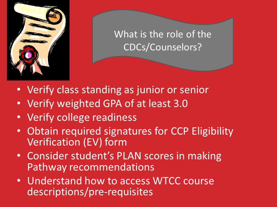 Verify class standing as junior or senior Verify weighted GPA of at least 3.0 Verify college readiness Obtain required signatures for CCP Eligibility Verification (EV) form Consider student’s PLAN scores in making Pathway recommendations Understand how to access WTCC course descriptions/pre-requisites What is the role of the CDCs/Counselors