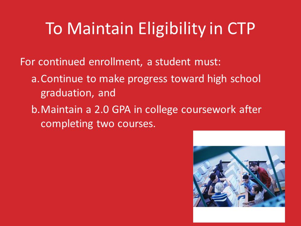 To Maintain Eligibility in CTP For continued enrollment, a student must: a.Continue to make progress toward high school graduation, and b.Maintain a 2.0 GPA in college coursework after completing two courses.