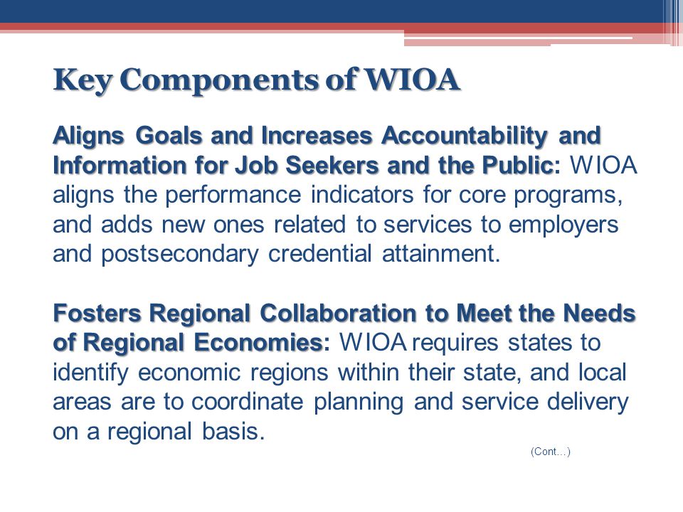 Key Components of WIOA Aligns Goals and Increases Accountability and Information for Job Seekers and the Public Aligns Goals and Increases Accountability and Information for Job Seekers and the Public: WIOA aligns the performance indicators for core programs, and adds new ones related to services to employers and postsecondary credential attainment.