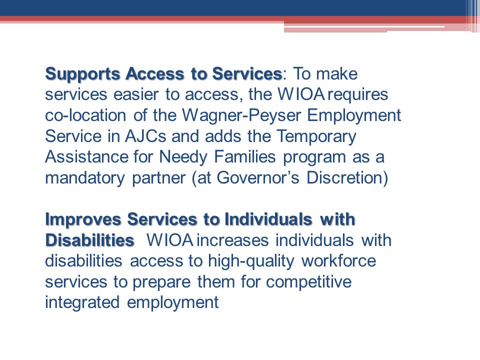 Supports Access to Services Supports Access to Services: To make services easier to access, the WIOA requires co-location of the Wagner-Peyser Employment Service in AJCs and adds the Temporary Assistance for Needy Families program as a mandatory partner (at Governor’s Discretion) Improves Services to Individuals with Disabilities Improves Services to Individuals with Disabilities WIOA increases individuals with disabilities access to high-quality workforce services to prepare them for competitive integrated employment