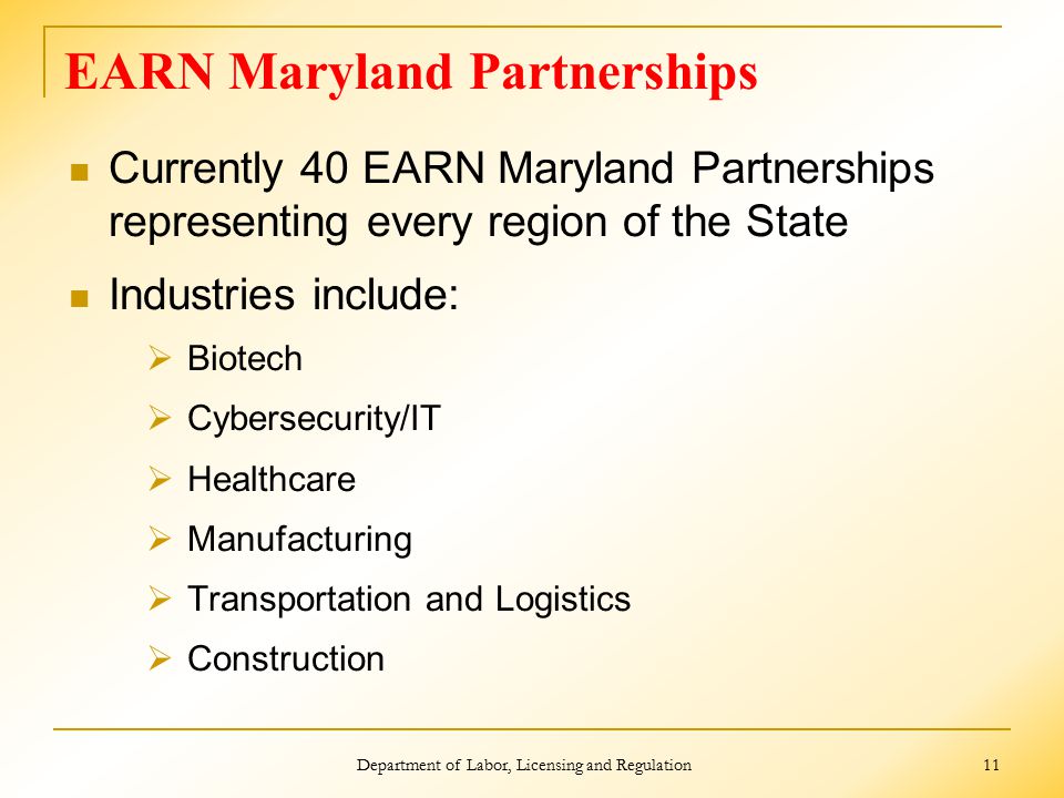 EARN Maryland Partnerships Currently 40 EARN Maryland Partnerships representing every region of the State Industries include:  Biotech  Cybersecurity/IT  Healthcare  Manufacturing  Transportation and Logistics  Construction Department of Labor, Licensing and Regulation 11