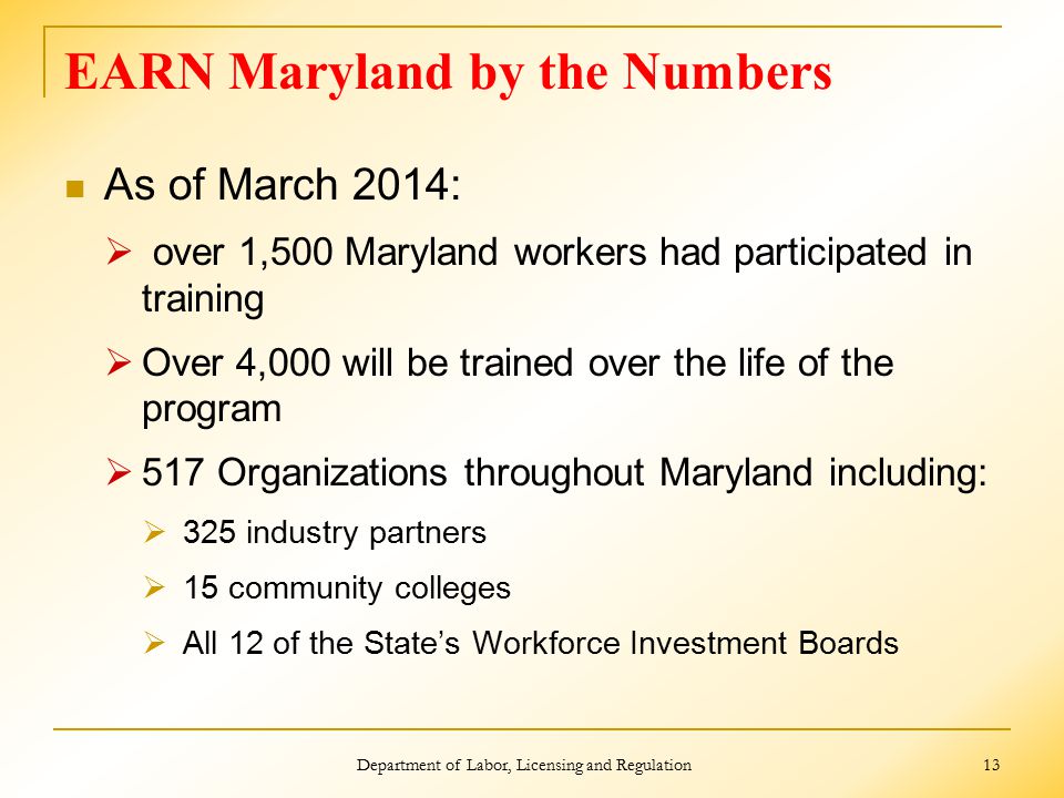EARN Maryland by the Numbers As of March 2014:  over 1,500 Maryland workers had participated in training  Over 4,000 will be trained over the life of the program  517 Organizations throughout Maryland including:  325 industry partners  15 community colleges  All 12 of the State’s Workforce Investment Boards Department of Labor, Licensing and Regulation 13