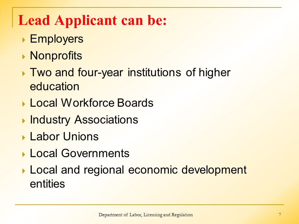 Lead Applicant can be:  Employers  Nonprofits  Two and four-year institutions of higher education  Local Workforce Boards  Industry Associations  Labor Unions  Local Governments  Local and regional economic development entities Department of Labor, Licensing and Regulation 7