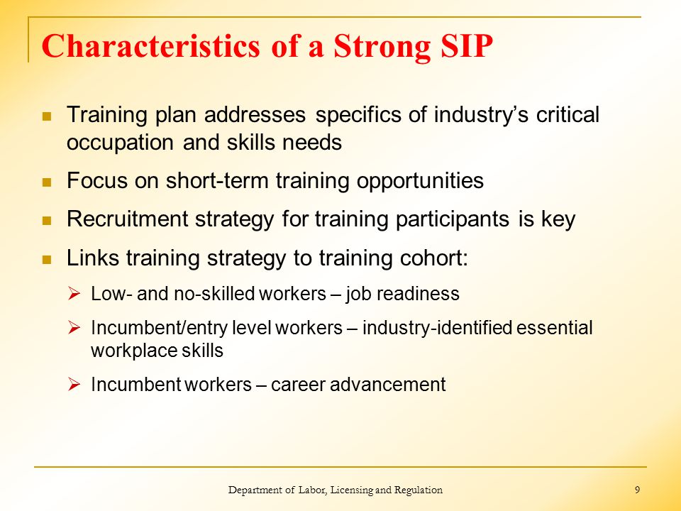 Characteristics of a Strong SIP Training plan addresses specifics of industry’s critical occupation and skills needs Focus on short-term training opportunities Recruitment strategy for training participants is key Links training strategy to training cohort:  Low- and no-skilled workers – job readiness  Incumbent/entry level workers – industry-identified essential workplace skills  Incumbent workers – career advancement Department of Labor, Licensing and Regulation 9