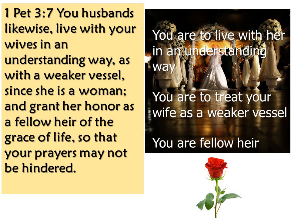 1 Pet 3:7 You husbands likewise, live with your wives in an understanding way, as with a weaker vessel, since she is a woman; and grant her honor as a fellow heir of the grace of life, so that your prayers may not be hindered.