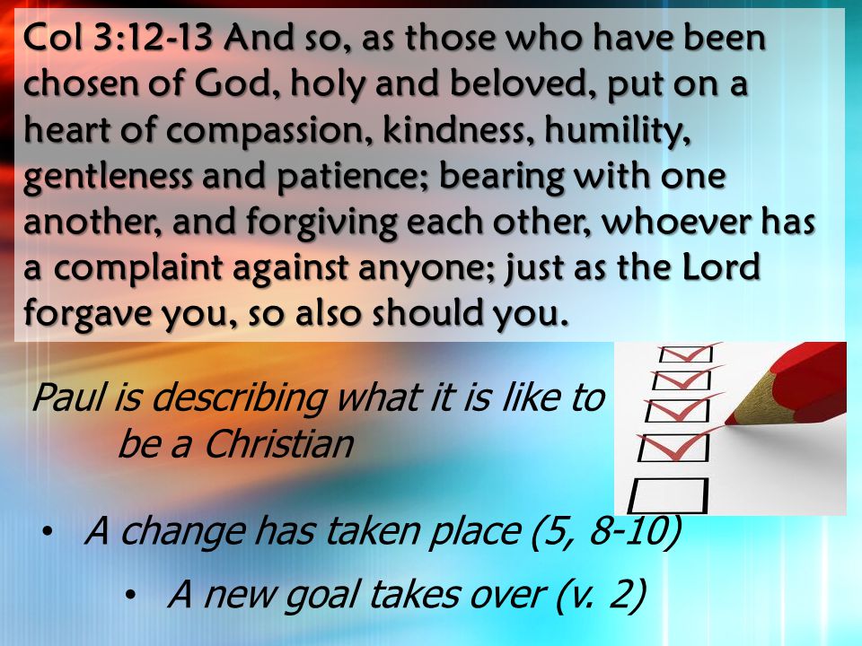 Col 3:12-13 And so, as those who have been chosen of God, holy and beloved, put on a heart of compassion, kindness, humility, gentleness and patience; bearing with one another, and forgiving each other, whoever has a complaint against anyone; just as the Lord forgave you, so also should you.