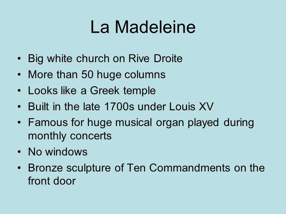 La Madeleine Big white church on Rive Droite More than 50 huge columns Looks like a Greek temple Built in the late 1700s under Louis XV Famous for huge musical organ played during monthly concerts No windows Bronze sculpture of Ten Commandments on the front door