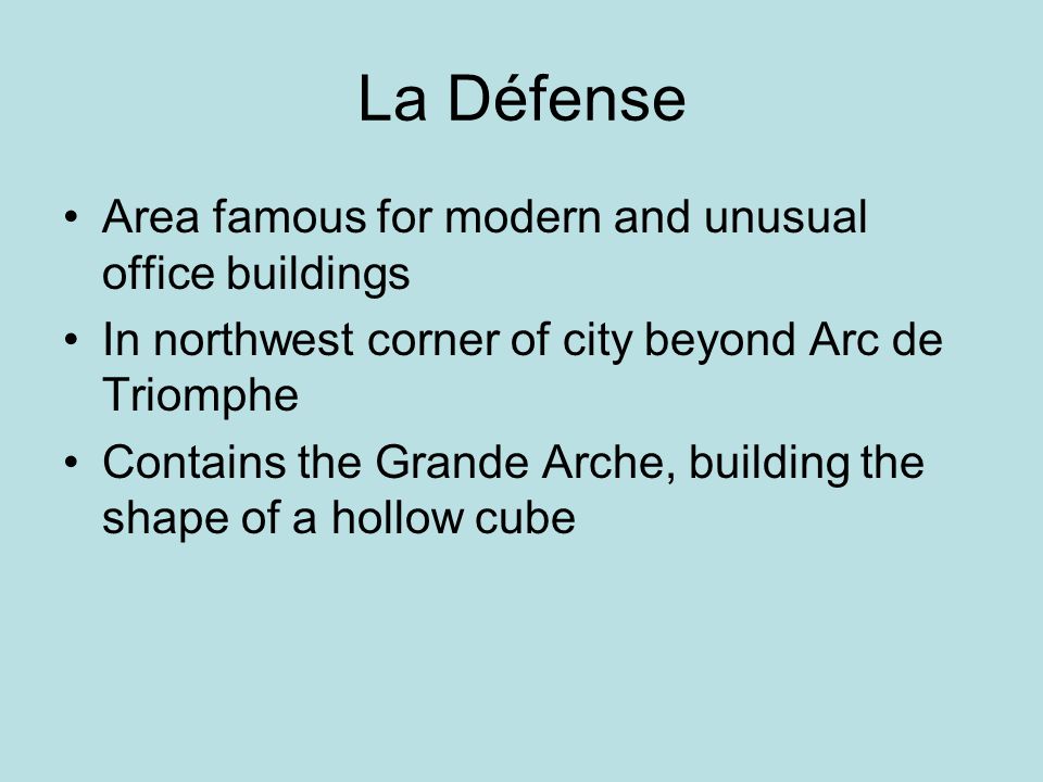 La Défense Area famous for modern and unusual office buildings In northwest corner of city beyond Arc de Triomphe Contains the Grande Arche, building the shape of a hollow cube