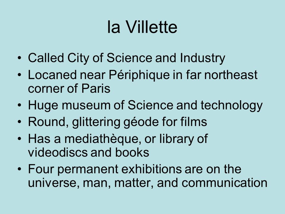 la Villette Called City of Science and Industry Locaned near Périphique in far northeast corner of Paris Huge museum of Science and technology Round, glittering géode for films Has a mediathèque, or library of videodiscs and books Four permanent exhibitions are on the universe, man, matter, and communication