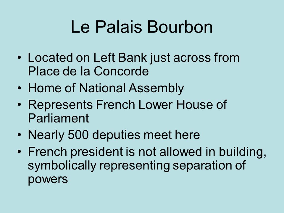 Le Palais Bourbon Located on Left Bank just across from Place de la Concorde Home of National Assembly Represents French Lower House of Parliament Nearly 500 deputies meet here French president is not allowed in building, symbolically representing separation of powers