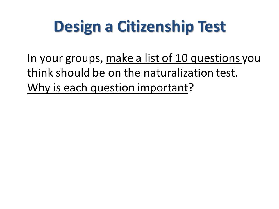 Design a Citizenship Test In your groups, make a list of 10 questions you think should be on the naturalization test.