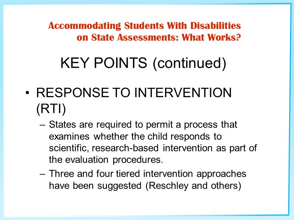 KEY POINTS (continued) RESPONSE TO INTERVENTION (RTI) –States are required to permit a process that examines whether the child responds to scientific, research-based intervention as part of the evaluation procedures.