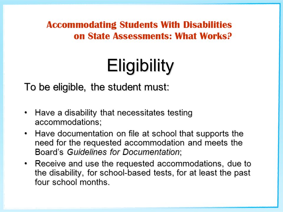 Eligibility To be eligible, the student must: Have a disability that necessitates testing accommodations;Have a disability that necessitates testing accommodations; Have documentation on file at school that supports the need for the requested accommodation and meets the Board’s Guidelines for Documentation;Have documentation on file at school that supports the need for the requested accommodation and meets the Board’s Guidelines for Documentation; Receive and use the requested accommodations, due to the disability, for school-based tests, for at least the past four school months.Receive and use the requested accommodations, due to the disability, for school-based tests, for at least the past four school months.
