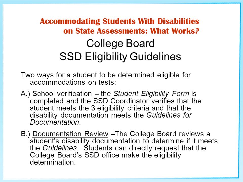 College Board SSD Eligibility Guidelines Two ways for a student to be determined eligible for accommodations on tests: A.) School verification – the Student Eligibility Form is completed and the SSD Coordinator verifies that the student meets the 3 eligibility criteria and that the disability documentation meets the Guidelines for Documentation.