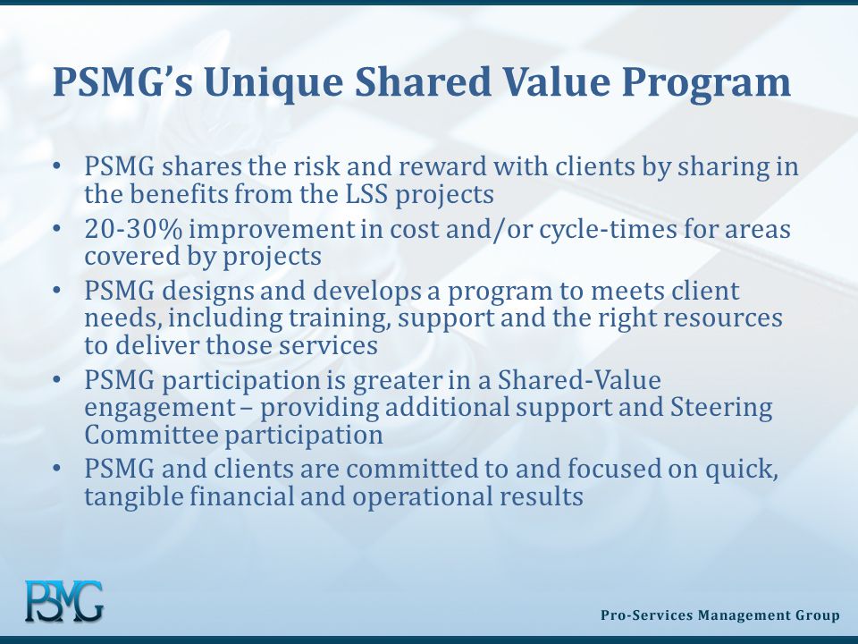 PSMG’s Unique Shared Value Program PSMG shares the risk and reward with clients by sharing in the benefits from the LSS projects 20-30% improvement in cost and/or cycle-times for areas covered by projects PSMG designs and develops a program to meets client needs, including training, support and the right resources to deliver those services PSMG participation is greater in a Shared-Value engagement – providing additional support and Steering Committee participation PSMG and clients are committed to and focused on quick, tangible financial and operational results