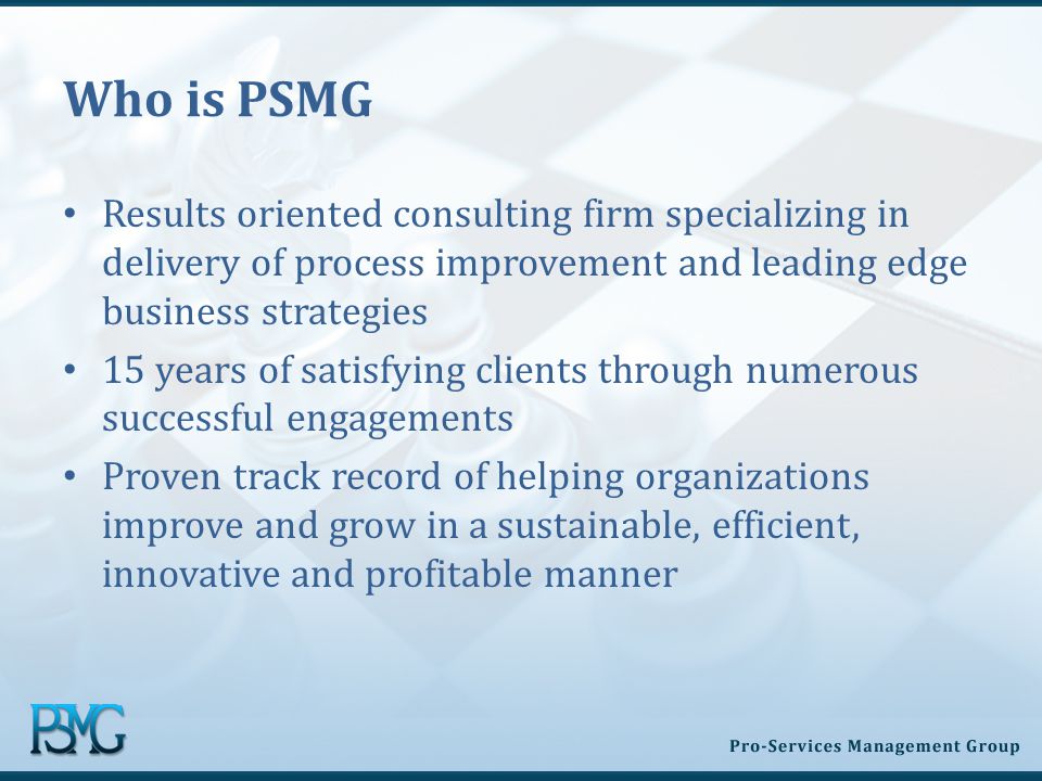 Who is PSMG Results oriented consulting firm specializing in delivery of process improvement and leading edge business strategies 15 years of satisfying clients through numerous successful engagements Proven track record of helping organizations improve and grow in a sustainable, efficient, innovative and profitable manner