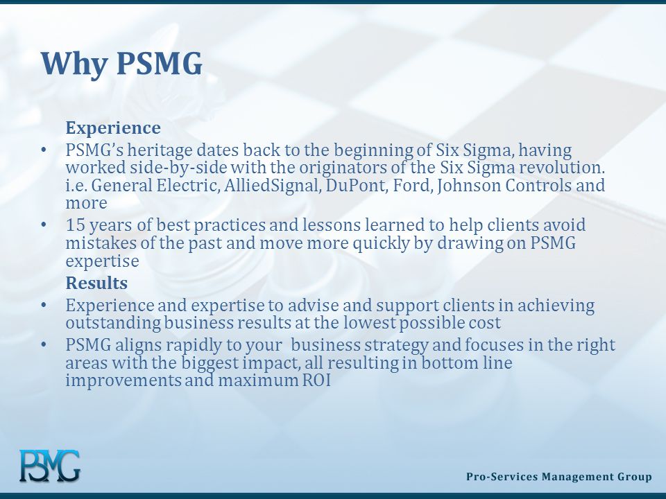 Why PSMG Experience PSMG’s heritage dates back to the beginning of Six Sigma, having worked side-by-side with the originators of the Six Sigma revolution.