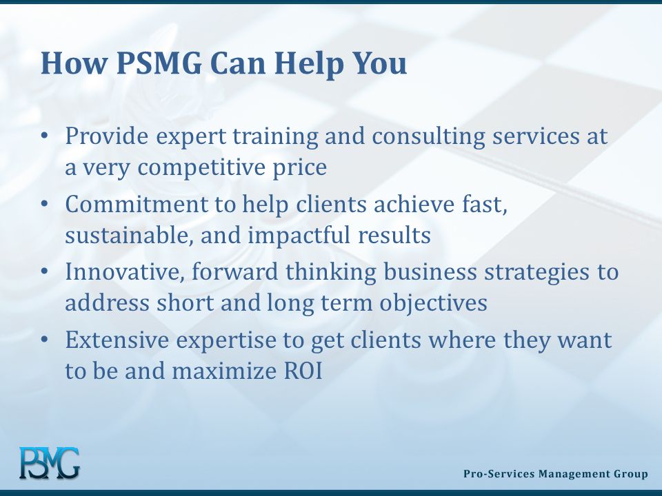 How PSMG Can Help You Provide expert training and consulting services at a very competitive price Commitment to help clients achieve fast, sustainable, and impactful results Innovative, forward thinking business strategies to address short and long term objectives Extensive expertise to get clients where they want to be and maximize ROI