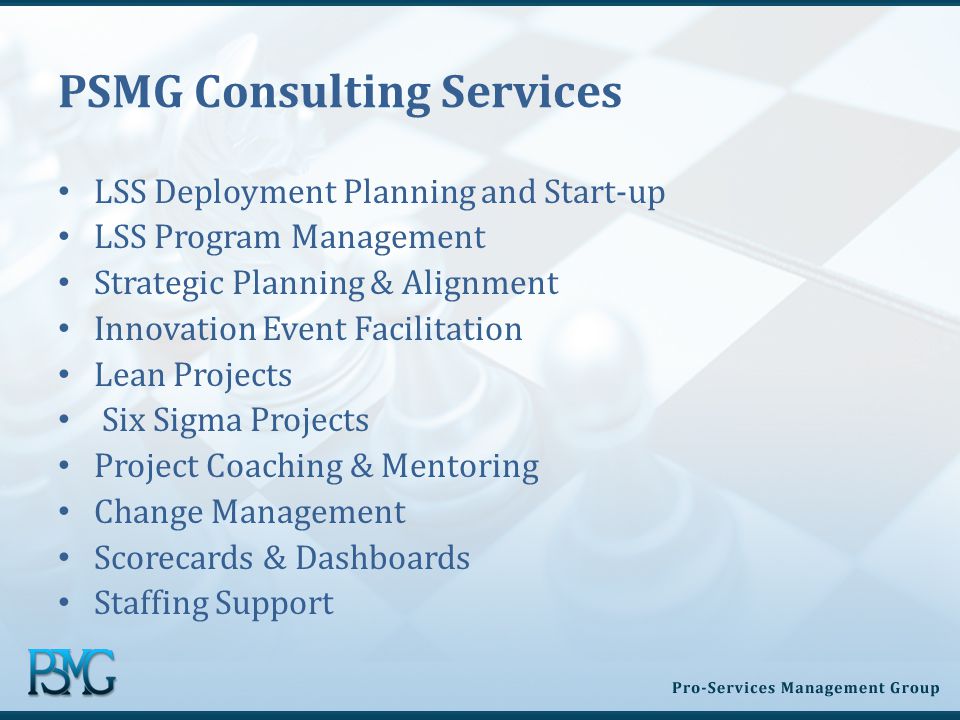 PSMG Consulting Services LSS Deployment Planning and Start-up LSS Program Management Strategic Planning & Alignment Innovation Event Facilitation Lean Projects Six Sigma Projects Project Coaching & Mentoring Change Management Scorecards & Dashboards Staffing Support