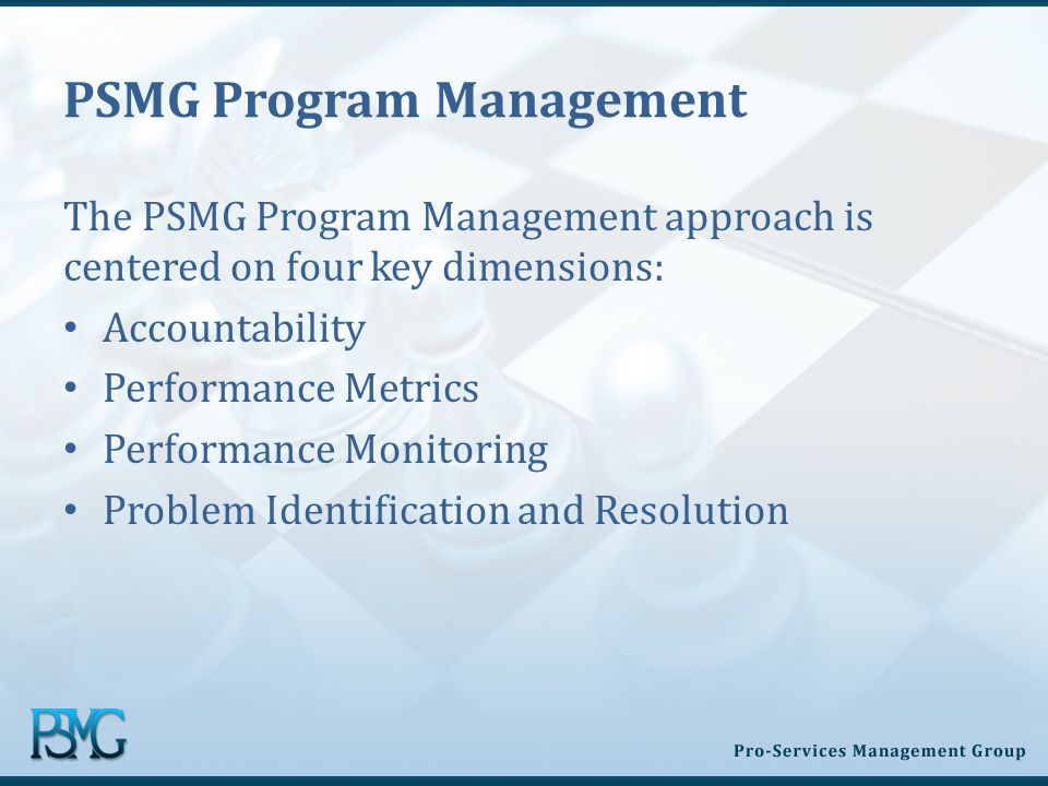 PSMG Program Management The PSMG Program Management approach is centered on four key dimensions: Accountability Performance Metrics Performance Monitoring Problem Identification and Resolution