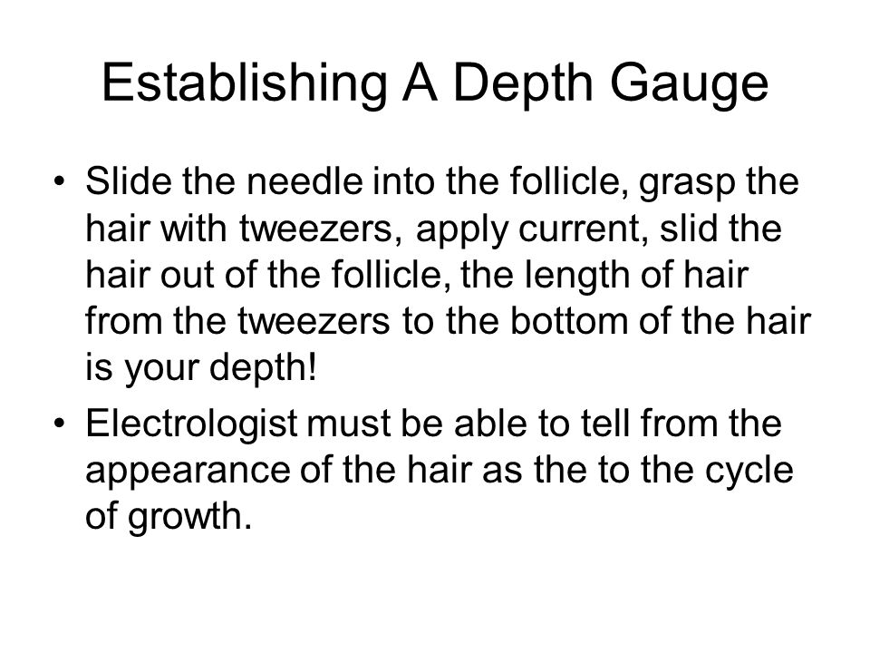 Establishing A Depth Gauge Slide the needle into the follicle, grasp the hair with tweezers, apply current, slid the hair out of the follicle, the length of hair from the tweezers to the bottom of the hair is your depth.