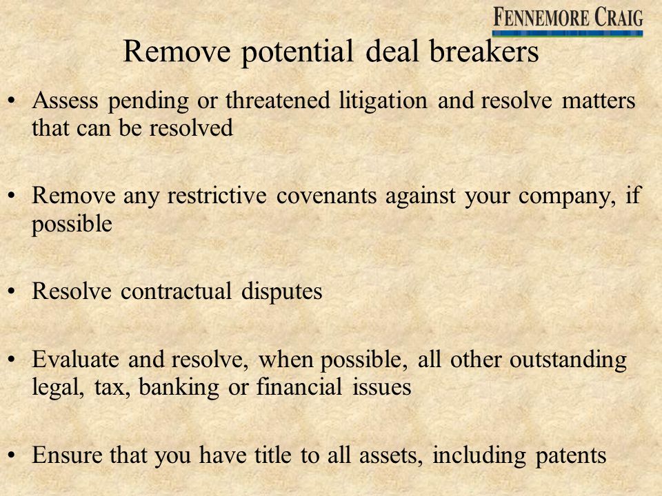 Remove potential deal breakers Assess pending or threatened litigation and resolve matters that can be resolved Remove any restrictive covenants against your company, if possible Resolve contractual disputes Evaluate and resolve, when possible, all other outstanding legal, tax, banking or financial issues Ensure that you have title to all assets, including patents