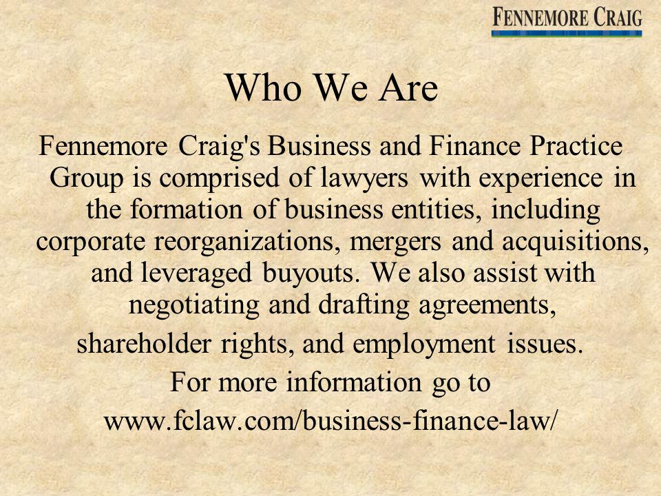 Who We Are Fennemore Craig s Business and Finance Practice Group is comprised of lawyers with experience in the formation of business entities, including corporate reorganizations, mergers and acquisitions, and leveraged buyouts.