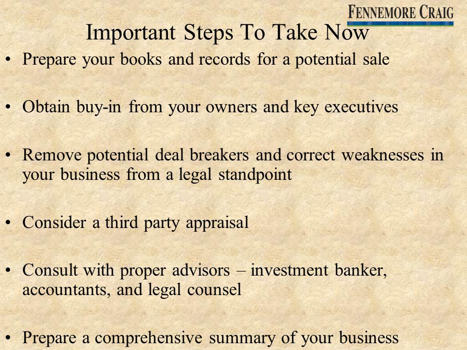Important Steps To Take Now Prepare your books and records for a potential sale Obtain buy-in from your owners and key executives Remove potential deal breakers and correct weaknesses in your business from a legal standpoint Consider a third party appraisal Consult with proper advisors – investment banker, accountants, and legal counsel Prepare a comprehensive summary of your business