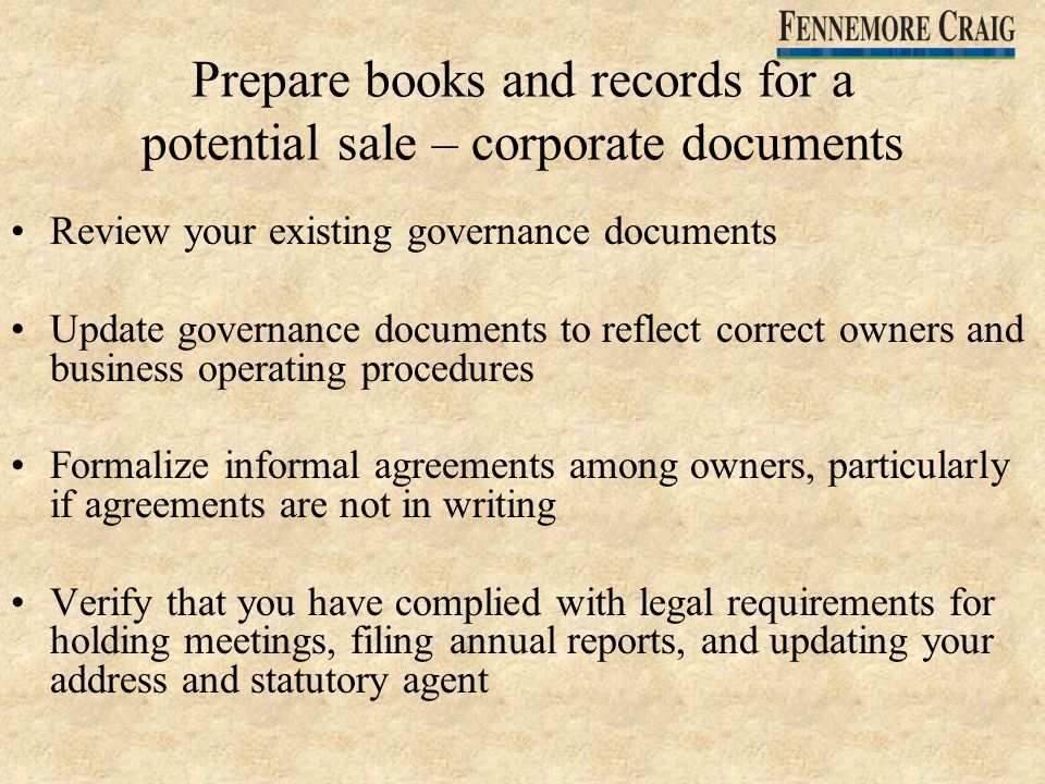 Prepare books and records for a potential sale – corporate documents Review your existing governance documents Update governance documents to reflect correct owners and business operating procedures Formalize informal agreements among owners, particularly if agreements are not in writing Verify that you have complied with legal requirements for holding meetings, filing annual reports, and updating your address and statutory agent