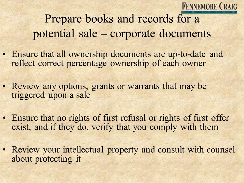 Prepare books and records for a potential sale – corporate documents Ensure that all ownership documents are up-to-date and reflect correct percentage ownership of each owner Review any options, grants or warrants that may be triggered upon a sale Ensure that no rights of first refusal or rights of first offer exist, and if they do, verify that you comply with them Review your intellectual property and consult with counsel about protecting it