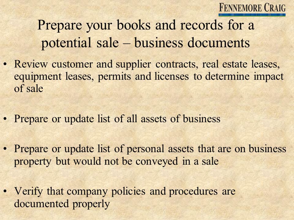 Prepare your books and records for a potential sale – business documents Review customer and supplier contracts, real estate leases, equipment leases, permits and licenses to determine impact of sale Prepare or update list of all assets of business Prepare or update list of personal assets that are on business property but would not be conveyed in a sale Verify that company policies and procedures are documented properly