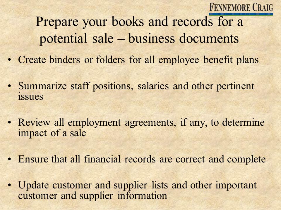 Prepare your books and records for a potential sale – business documents Create binders or folders for all employee benefit plans Summarize staff positions, salaries and other pertinent issues Review all employment agreements, if any, to determine impact of a sale Ensure that all financial records are correct and complete Update customer and supplier lists and other important customer and supplier information