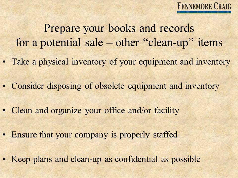 Prepare your books and records for a potential sale – other clean-up items Take a physical inventory of your equipment and inventory Consider disposing of obsolete equipment and inventory Clean and organize your office and/or facility Ensure that your company is properly staffed Keep plans and clean-up as confidential as possible
