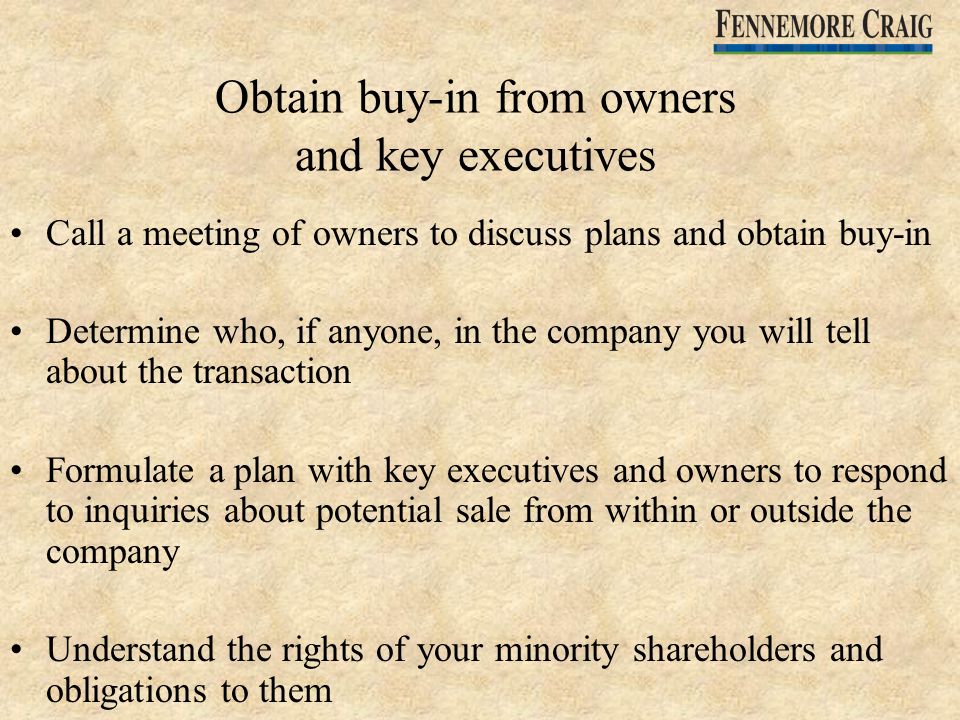 Obtain buy-in from owners and key executives Call a meeting of owners to discuss plans and obtain buy-in Determine who, if anyone, in the company you will tell about the transaction Formulate a plan with key executives and owners to respond to inquiries about potential sale from within or outside the company Understand the rights of your minority shareholders and obligations to them