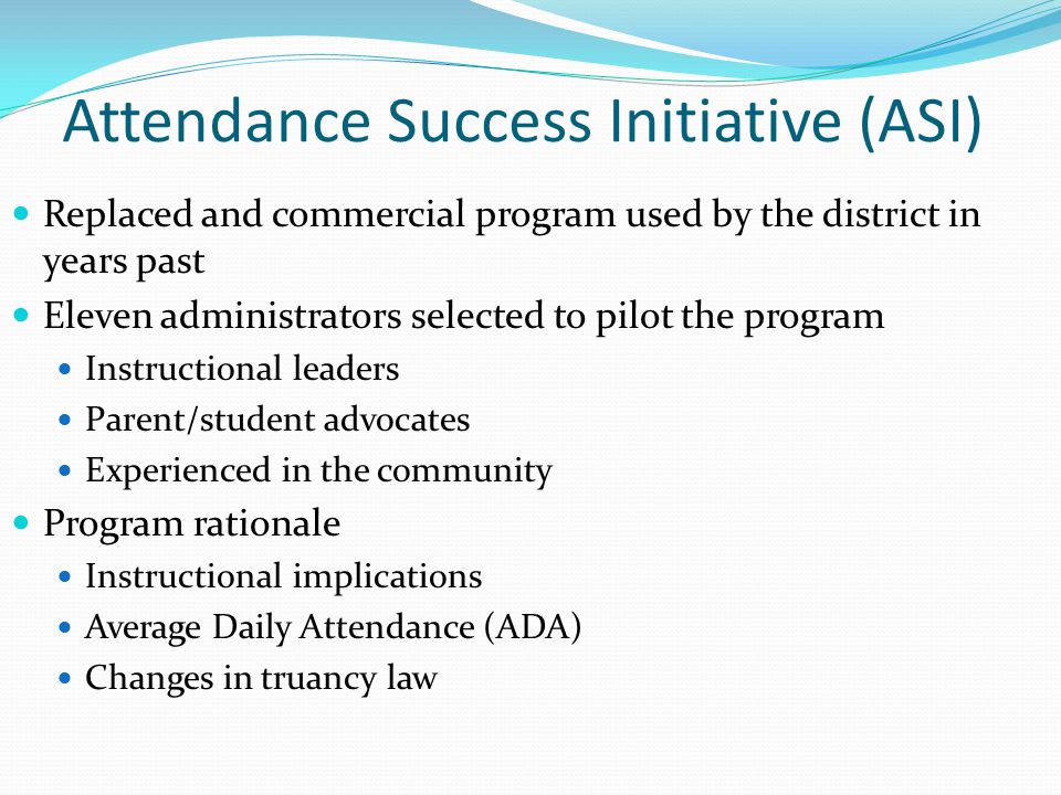 Attendance Success Initiative (ASI) Replaced and commercial program used by the district in years past Eleven administrators selected to pilot the program Instructional leaders Parent/student advocates Experienced in the community Program rationale Instructional implications Average Daily Attendance (ADA) Changes in truancy law