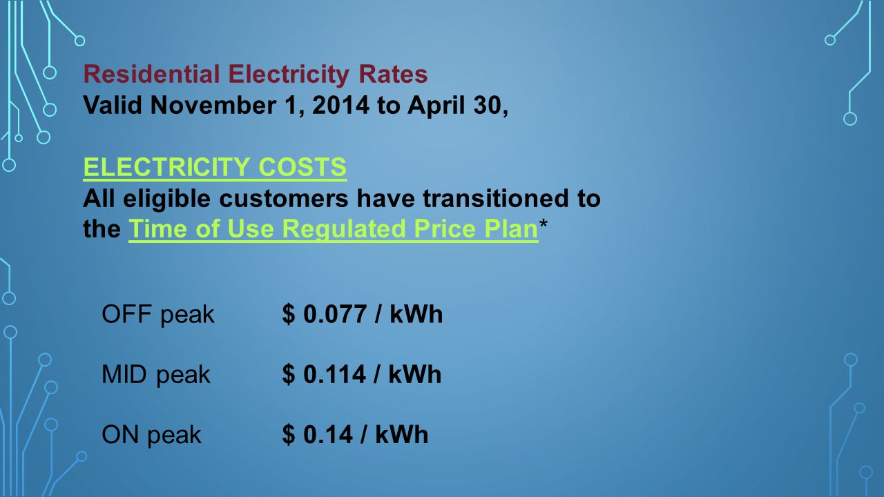 Residential Electricity Rates Valid November 1, 2014 to April 30, ELECTRICITY COSTS All eligible customers have transitioned to the Time of Use Regulated Price Plan*Time of Use Regulated Price Plan OFF peak$ / kWh MID peak$ / kWh ON peak$ 0.14 / kWh