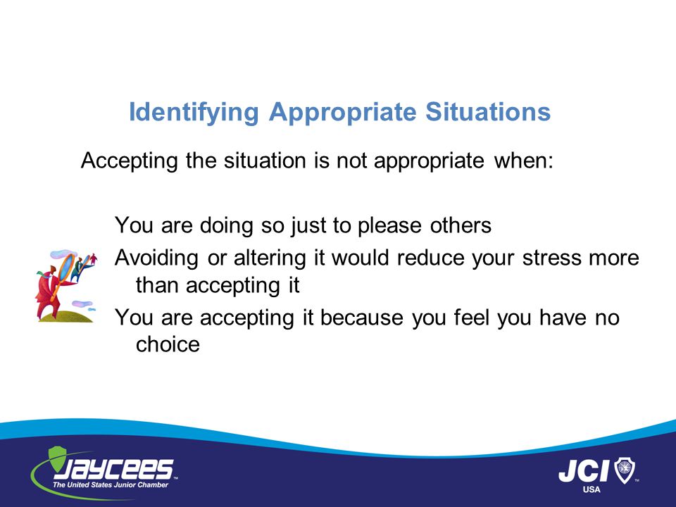Identifying Appropriate Situations Accepting the situation is not appropriate when: You are doing so just to please others Avoiding or altering it would reduce your stress more than accepting it You are accepting it because you feel you have no choice
